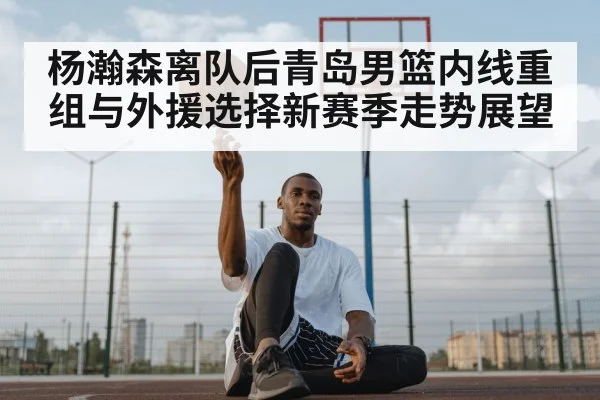杨瀚森离队后青岛男篮内线重组与外援选择新赛季走势展望